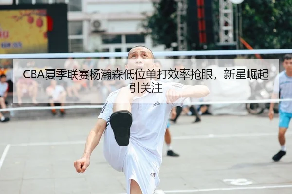 CBA夏季联赛杨瀚森低位单打效率抢眼，新星崛起引关注