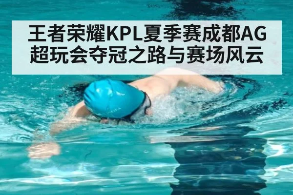 王者荣耀KPL夏季赛成都AG超玩会夺冠之路与赛场风云