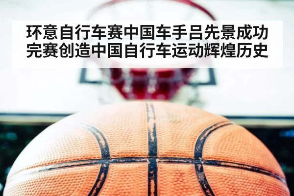环意自行车赛中国车手吕先景成功完赛创造中国自行车运动辉煌历史