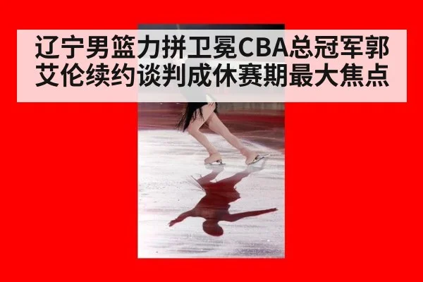 辽宁男篮力拼卫冕CBA总冠军郭艾伦续约谈判成休赛期最大焦点
